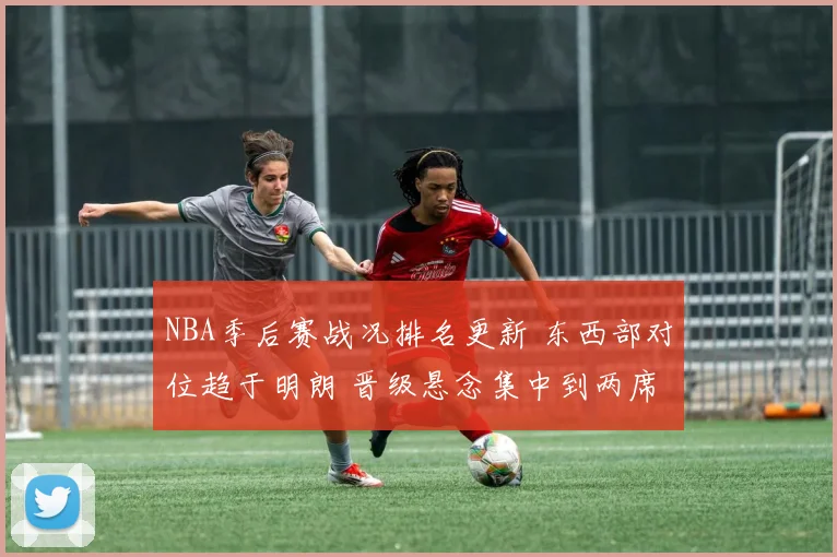NBA季后赛战况排名更新 东西部对位趋于明朗 晋级悬念集中到两席