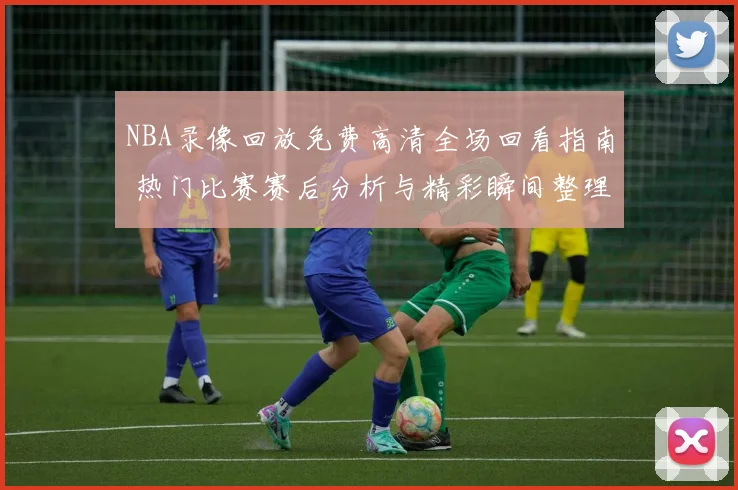 NBA录像回放免费高清全场回看指南 热门比赛赛后分析与精彩瞬间整理
