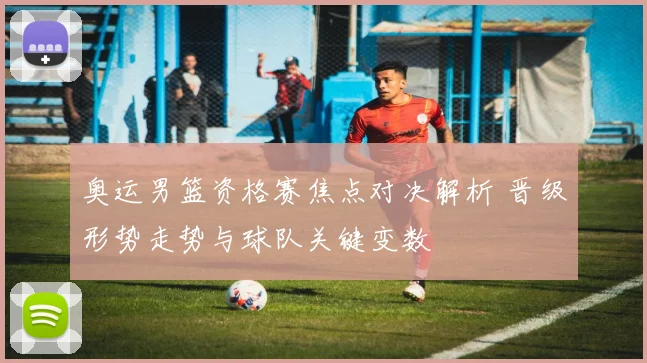 奥运男篮资格赛焦点对决解析 晋级形势走势与球队关键变数