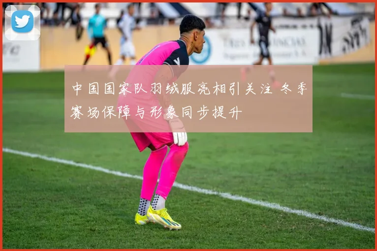 中国国家队羽绒服亮相引关注 冬季赛场保障与形象同步提升