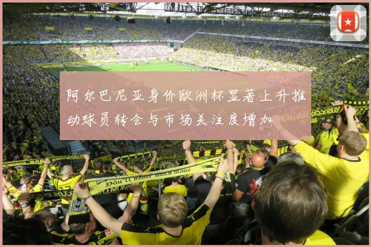 阿尔巴尼亚身价欧洲杯显著上升推动球员转会与市场关注度增加