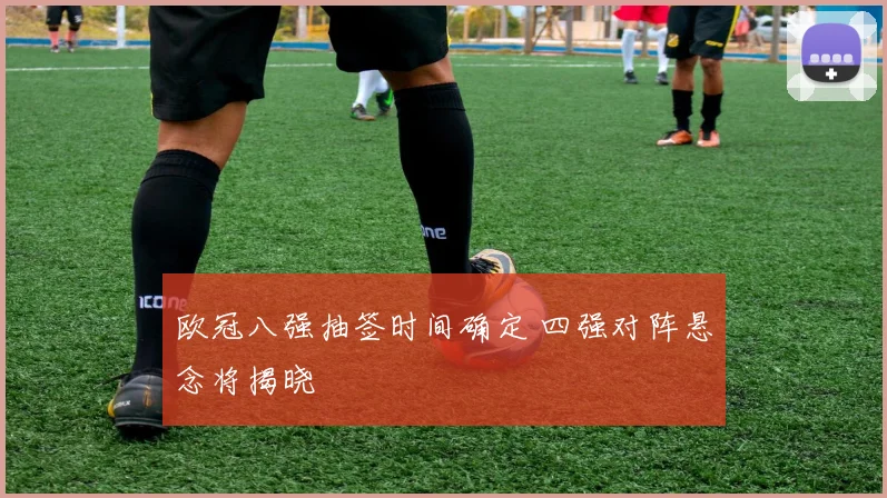 欧冠八强抽签时间确定 四强对阵悬念将揭晓