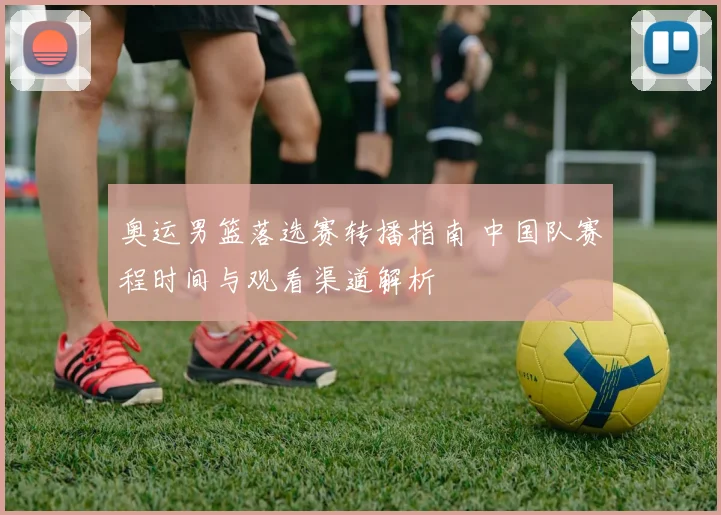 奥运男篮落选赛转播指南 中国队赛程时间与观看渠道解析