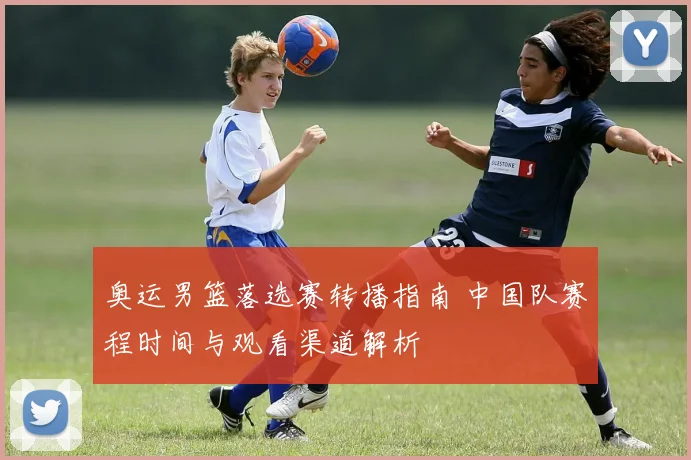 奥运男篮落选赛转播指南 中国队赛程时间与观看渠道解析