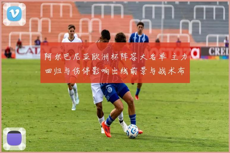 阿尔巴尼亚欧洲杯阵容大名单 主力回归与伤停影响出线前景与战术布置