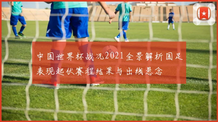 中国世界杯战况2021全景解析国足表现起伏赛程结果与出线悬念