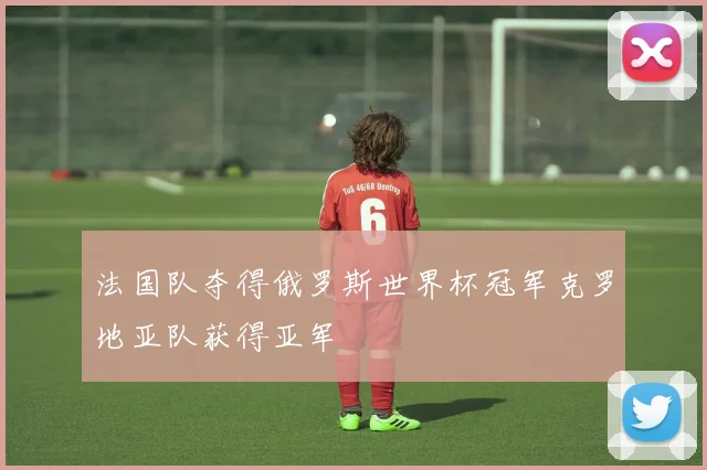 法国队夺得俄罗斯世界杯冠军克罗地亚队获得亚军
