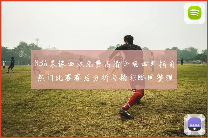 NBA录像回放免费高清全场回看指南 热门比赛赛后分析与精彩瞬间整理
