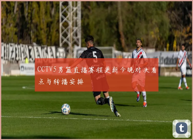CCTV5男篮直播赛程更新今晚对决看点与转播安排