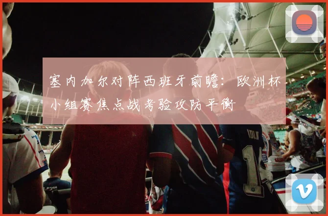 塞内加尔对阵西班牙前瞻：欧洲杯小组赛焦点战考验攻防平衡