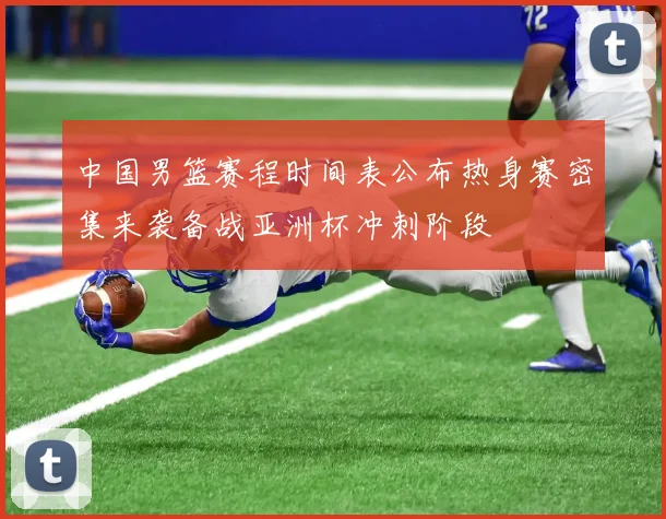 中国男篮赛程时间表公布热身赛密集来袭备战亚洲杯冲刺阶段