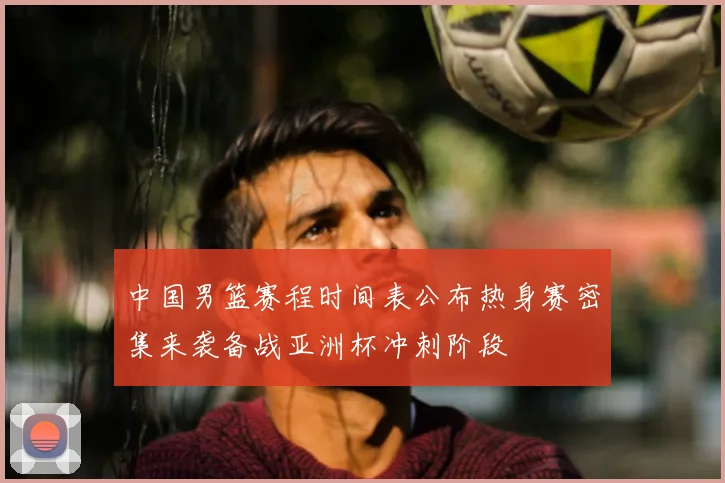 中国男篮赛程时间表公布热身赛密集来袭备战亚洲杯冲刺阶段