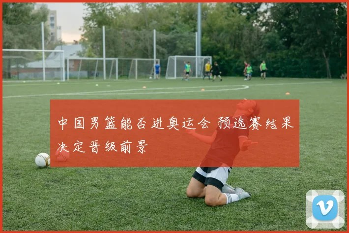 中国男篮能否进奥运会 预选赛结果决定晋级前景