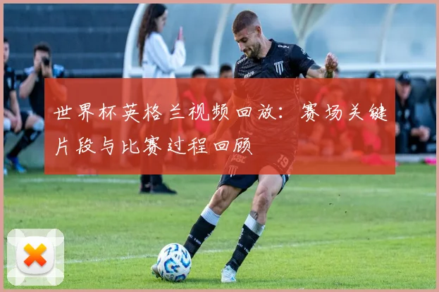 世界杯英格兰视频回放：赛场关键片段与比赛过程回顾