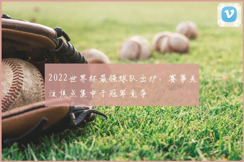 2022世界杯最强球队出炉，赛事关注焦点集中于冠军竞争