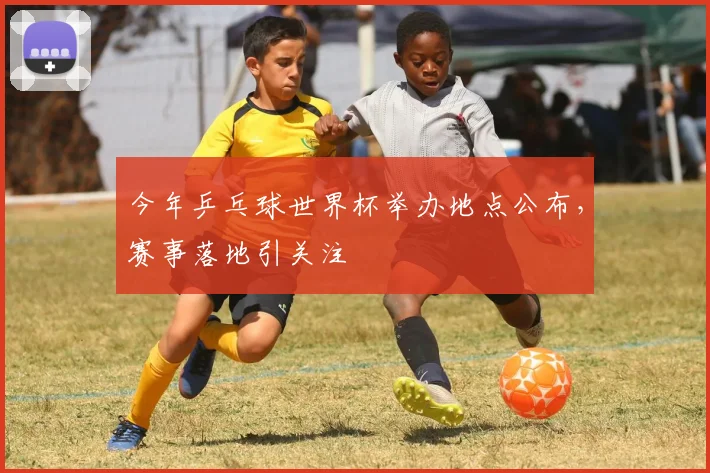 今年乒乓球世界杯举办地点公布,赛事落地引关注