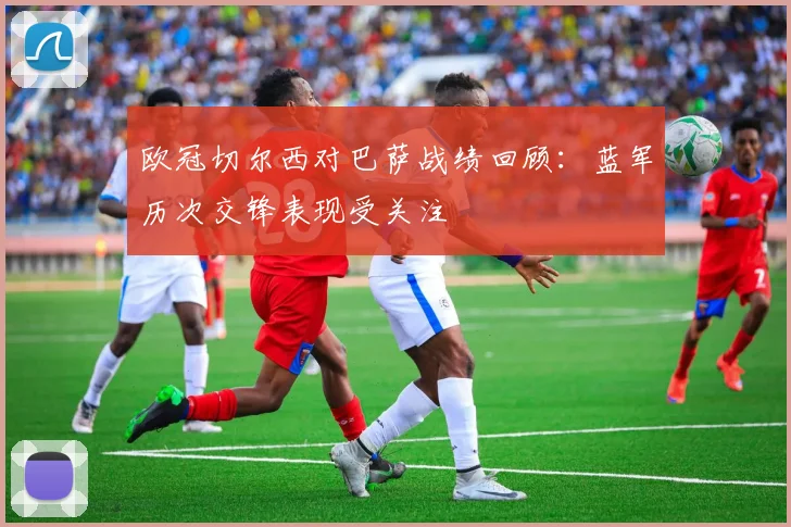 欧冠切尔西对巴萨战绩回顾:蓝军历次交锋表现受关注