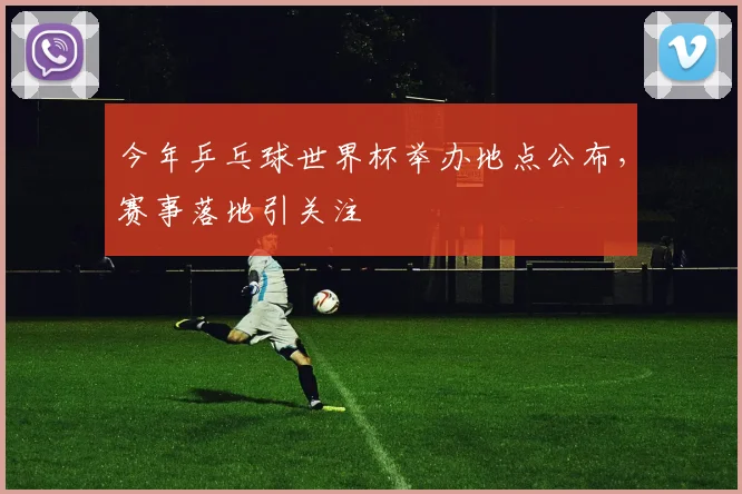 今年乒乓球世界杯举办地点公布,赛事落地引关注