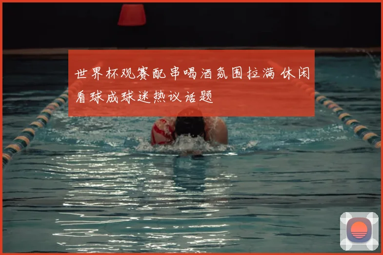世界杯观赛配串喝酒氛围拉满 休闲看球成球迷热议话题
