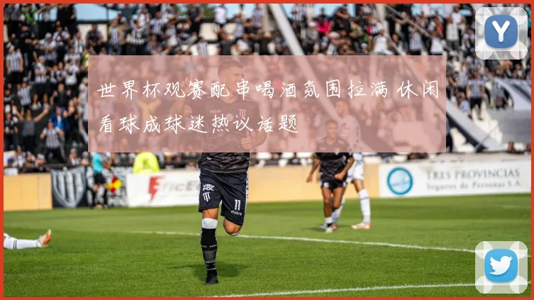 世界杯观赛配串喝酒氛围拉满 休闲看球成球迷热议话题